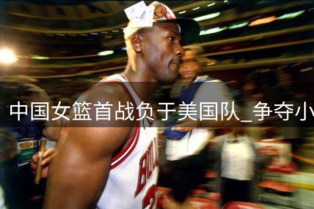 中国女篮首战负于美国队 争夺小组第二成关键目标